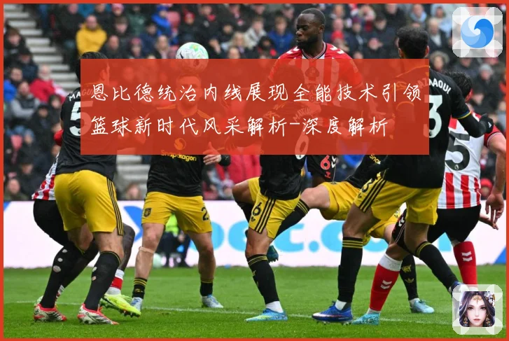 恩比德统治内线展现全能技术引领篮球新时代风采解析-深度解析