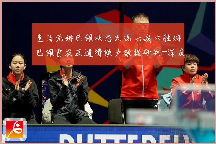 皇马无姆巴佩状态火热七战六胜姆巴佩首发反遭滑铁卢数据研判-深度解析