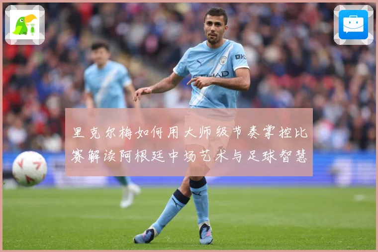 里克尔梅如何用大师级节奏掌控比赛解读阿根廷中场艺术与足球智慧传承-深度解析