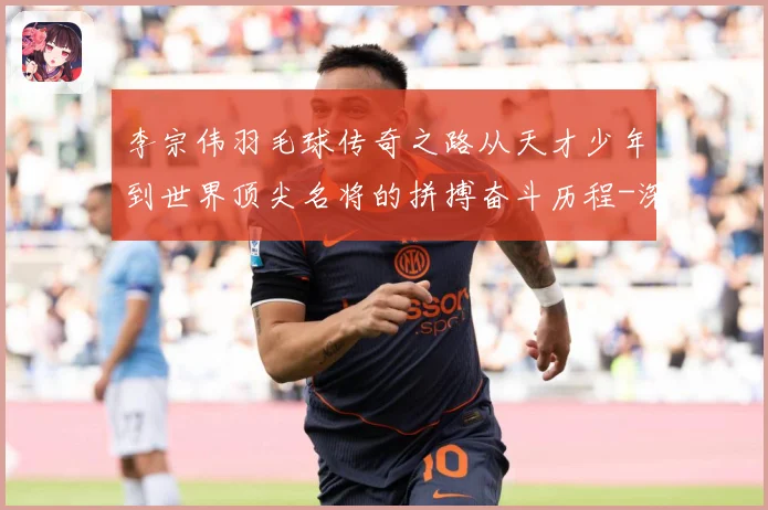 李宗伟羽毛球传奇之路从天才少年到世界顶尖名将的拼搏奋斗历程-深度解析