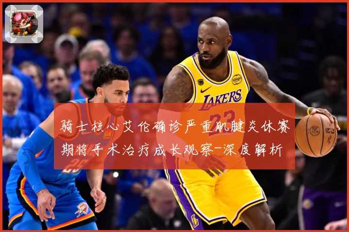 骑士核心艾伦确诊严重肌腱炎休赛期将手术治疗成长观察-深度解析