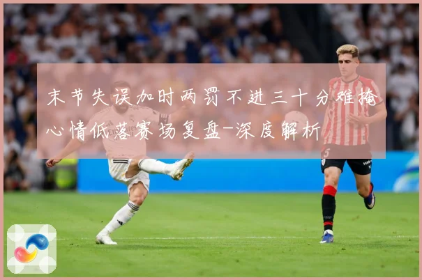 末节失误加时两罚不进三十分难掩心情低落赛场复盘-深度解析