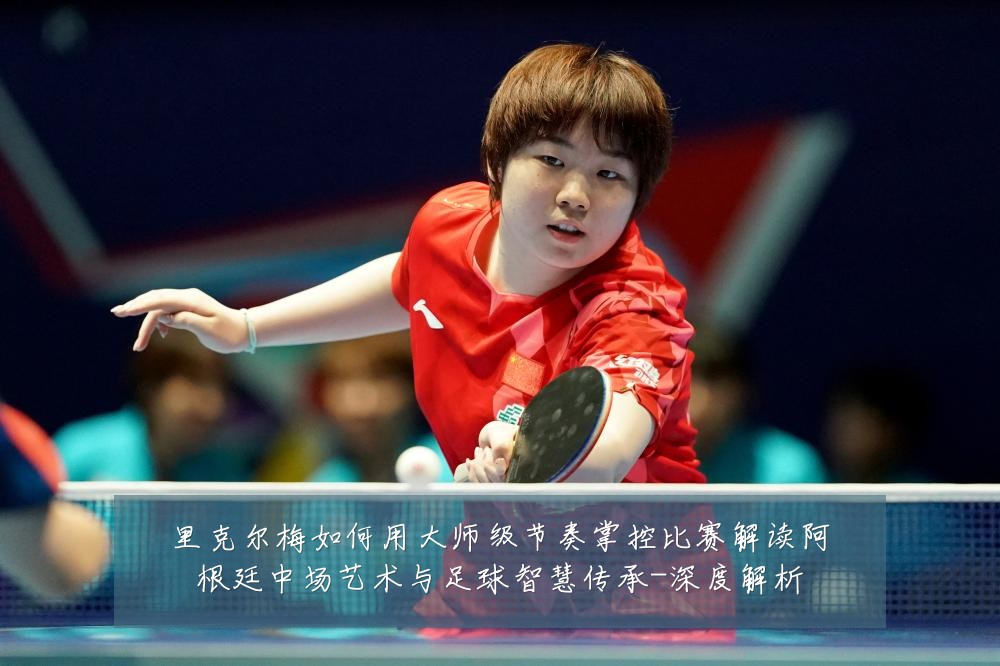 里克尔梅如何用大师级节奏掌控比赛解读阿根廷中场艺术与足球智慧传承-深度解析